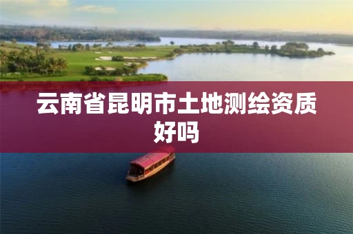 云南省昆明市土地测绘资质好吗 云南省昆明市土地测绘资质好吗