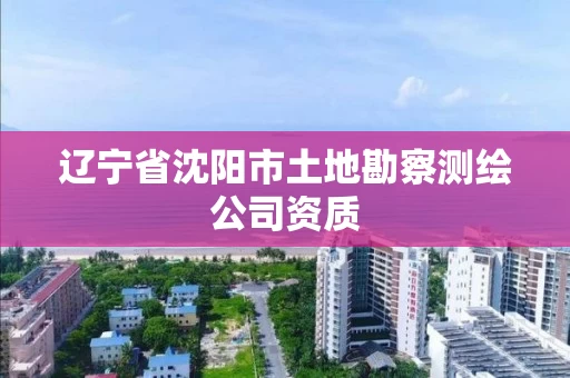 辽宁省沈阳市土地勘察测绘公司资质