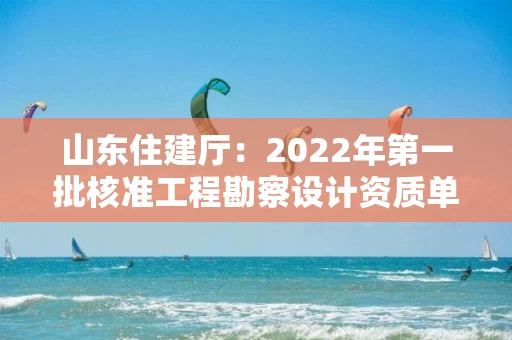 山东住建厅：2022年第一批核准工程勘察设计资质单位名单