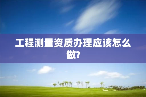 工程测量资质办理应该怎么做?