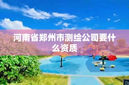 河南省郑州市测绘公司要什么资质 河南省郑州市测绘公司要什么资质