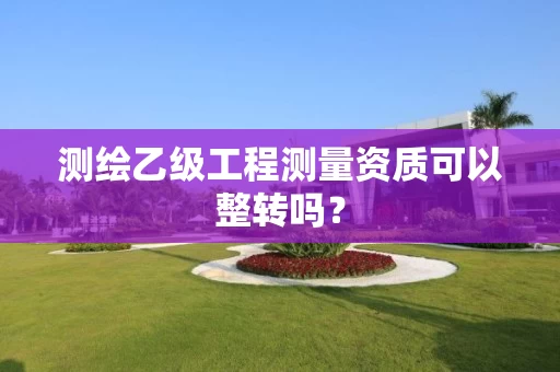 测绘乙级工程测量资质可以整转吗？
