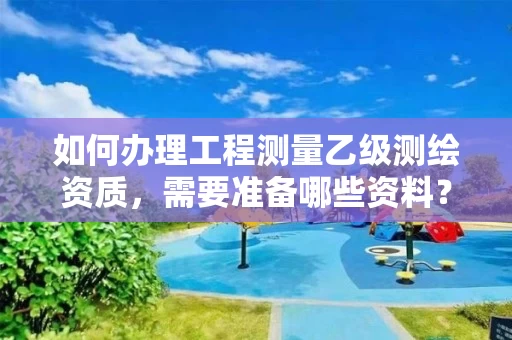 如何办理工程测量乙级测绘资质，需要准备哪些资料？