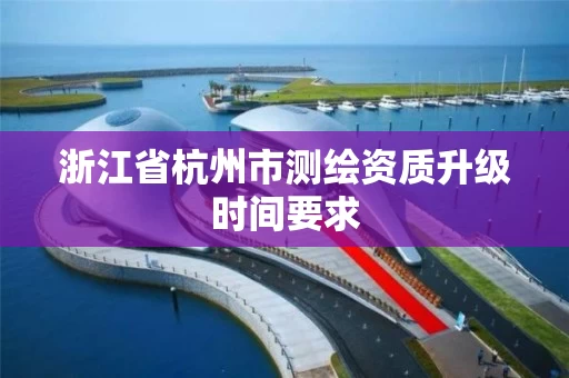 浙江省杭州市测绘资质升级时间要求
