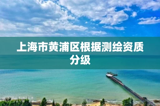 上海市黄浦区根据测绘资质分级 上海市黄浦区根据测绘资质分级