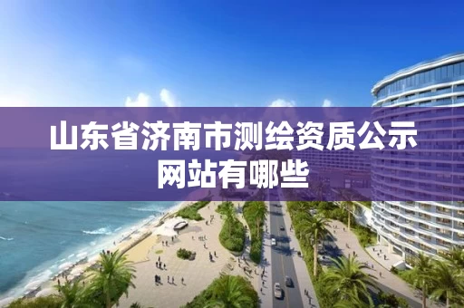 山东省济南市测绘资质公示网站有哪些 山东省济南市测绘资质公示网站有哪些