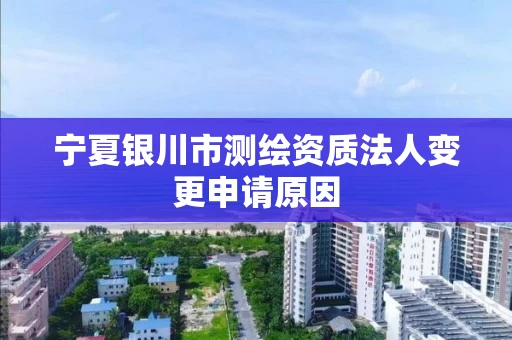 宁夏银川市测绘资质法人变更申请原因
