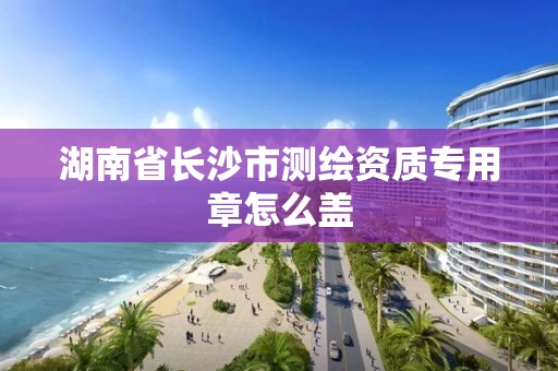 湖南省长沙市测绘资质专用章怎么盖 湖南省长沙市测绘资质专用章怎么盖