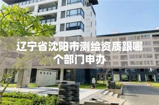 辽宁省沈阳市测绘资质跟哪个部门申办