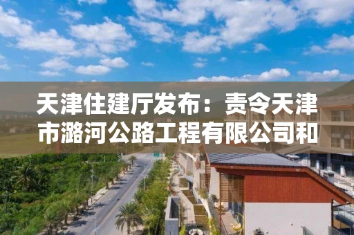 天津住建厅发布：责令天津市潞河公路工程有限公司和天津市宝泉路桥有限公司建筑施工企业资质限期整改通知书