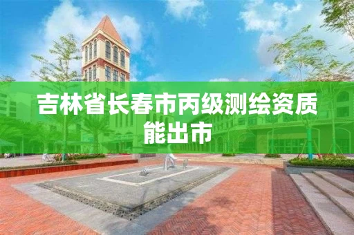 吉林省长春市丙级测绘资质能出市 吉林省长春市丙级测绘资质能出市