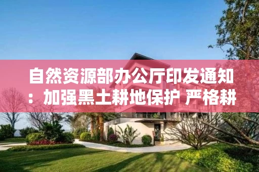 自然资源部办公厅印发通知：加强黑土耕地保护 严格耕地用途管制