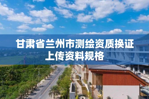甘肃省兰州市测绘资质换证上传资料规格