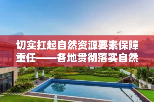 切实扛起自然资源要素保障重任――各地贯彻落实自然资源部要素保障工作座谈会精神综述