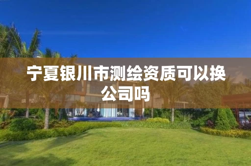 宁夏银川市测绘资质可以换公司吗