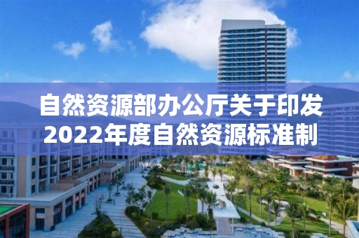 自然资源部办公厅关于印发2022年度自然资源标准制修订工作计划的通知