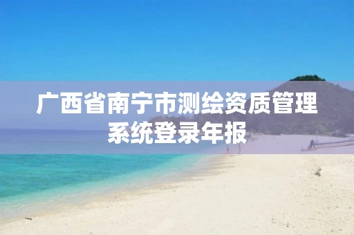 广西省南宁市测绘资质管理系统登录年报 广西省南宁市测绘资质管理系统登录年报