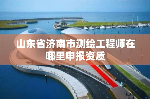 山东省济南市测绘工程师在哪里申报资质