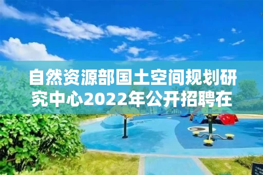 自然资源部国土空间规划研究中心2022年公开招聘在职人员面试公告
