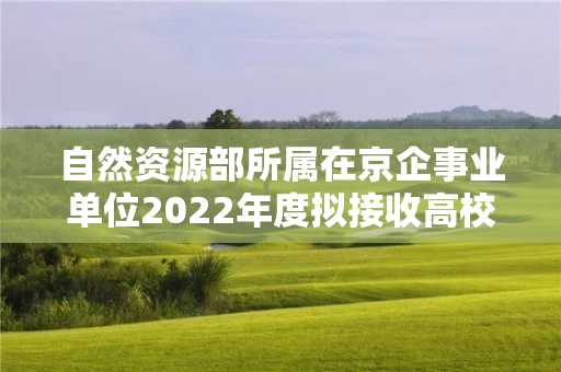 自然资源部所属在京企事业单位2022年度拟接收高校毕业生情况公示
