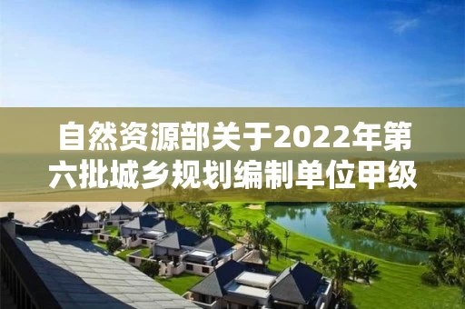 自然资源部关于2022年第六批城乡规划编制单位甲级资质认定的公告