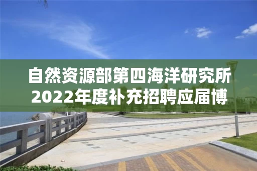 自然资源部第四海洋研究所2022年度补充招聘应届博士毕业生公告
