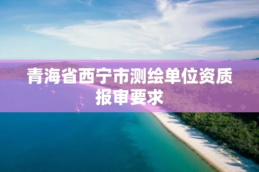 青海省西宁市测绘单位资质报审要求