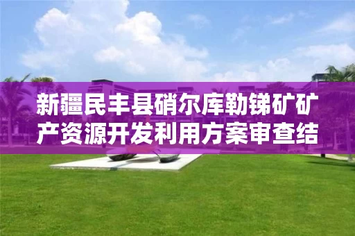 新疆民丰县硝尔库勒锑矿矿产资源开发利用方案审查结果的公示