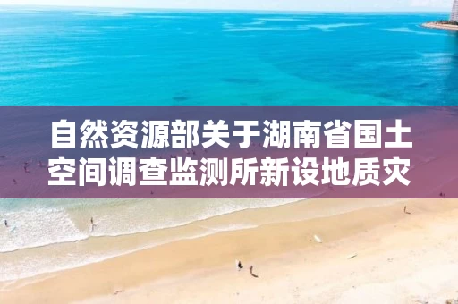 自然资源部关于湖南省国土空间调查监测所新设地质灾害防治单位勘查甲级申请审批公告