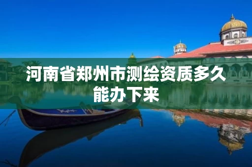 河南省郑州市测绘资质多久能办下来 河南省郑州市测绘资质多久能办下来