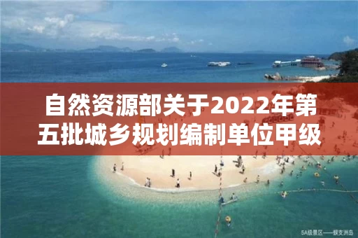 自然资源部关于2022年第五批城乡规划编制单位甲级资质认定的公告