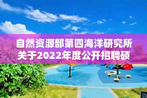自然资源部第四海洋研究所关于2022年度公开招聘硕士及以下应届毕业生拟聘用人员名单的公示