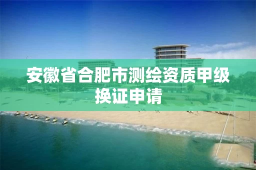 安徽省合肥市测绘资质甲级换证申请 安徽省合肥市测绘资质甲级换证申请
