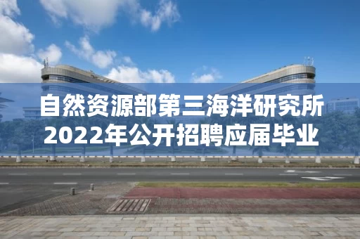 自然资源部第三海洋研究所2022年公开招聘应届毕业生拟聘人员公示