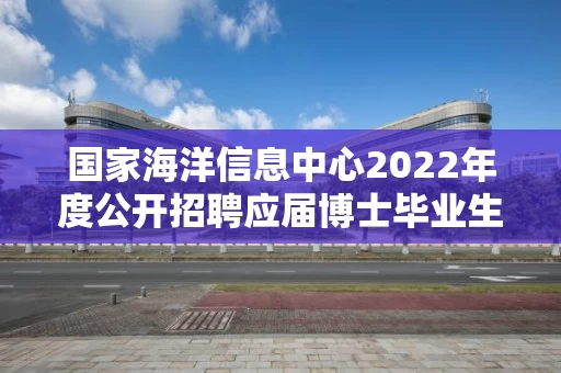 国家海洋信息中心2022年度公开招聘应届博士毕业生拟聘人员公示