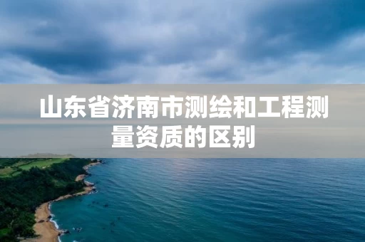 山东省济南市测绘和工程测量资质的区别
