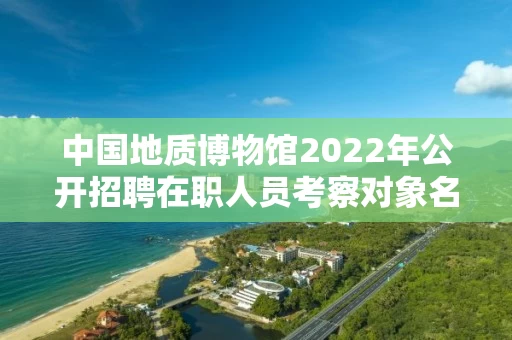 中国地质博物馆2022年公开招聘在职人员考察对象名单