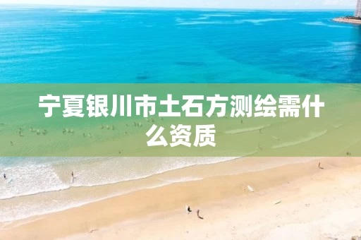 宁夏银川市土石方测绘需什么资质 宁夏银川市土石方测绘需什么资质