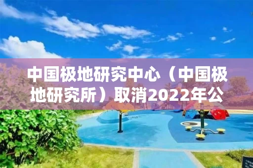 中国极地研究中心（中国极地研究所）取消2022年公开招聘毕业生（本科和硕士岗）公告