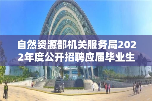 自然资源部机关服务局2022年度公开招聘应届毕业生拟聘用人员公示