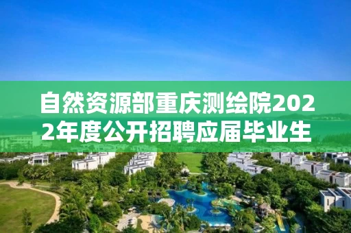 自然资源部重庆测绘院2022年度公开招聘应届毕业生拟聘用人员公示