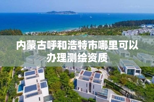 内蒙古呼和浩特市哪里可以办理测绘资质