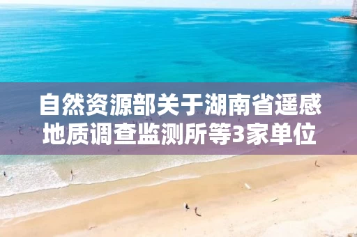 自然资源部关于湖南省遥感地质调查监测所等3家单位5个地质灾害防治单位甲级资质申请审批公告