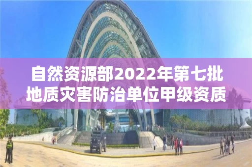 自然资源部2022年第七批地质灾害防治单位甲级资质申请审批公告