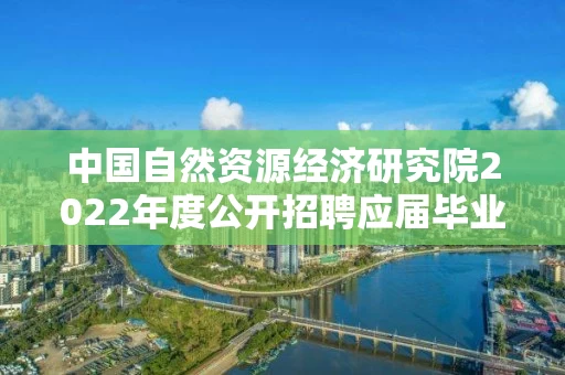 中国自然资源经济研究院2022年度公开招聘应届毕业生拟聘人选公示（第一批）