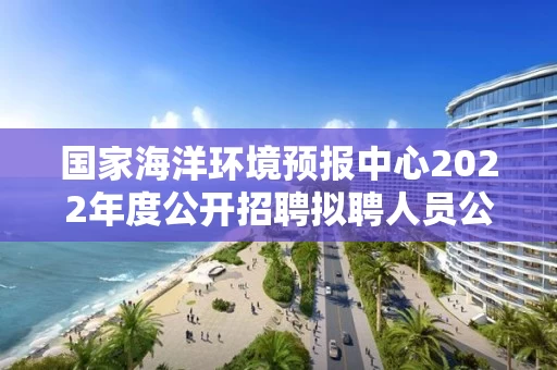 国家海洋环境预报中心2022年度公开招聘拟聘人员公示
