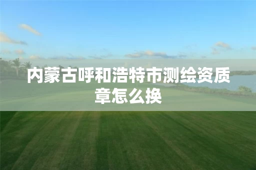 内蒙古呼和浩特市测绘资质章怎么换