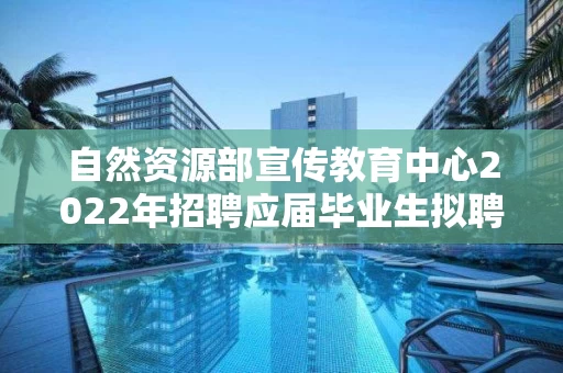自然资源部宣传教育中心2022年招聘应届毕业生拟聘用人选公示