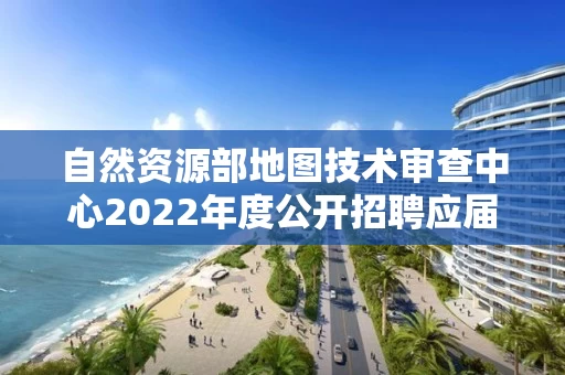 自然资源部地图技术审查中心2022年度公开招聘应届毕业生拟聘用人员公示