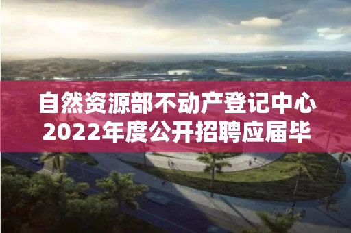 自然资源部不动产登记中心2022年度公开招聘应届毕业生拟聘人员公示